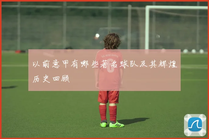 以前意甲有哪些著名球队及其辉煌历史回顾