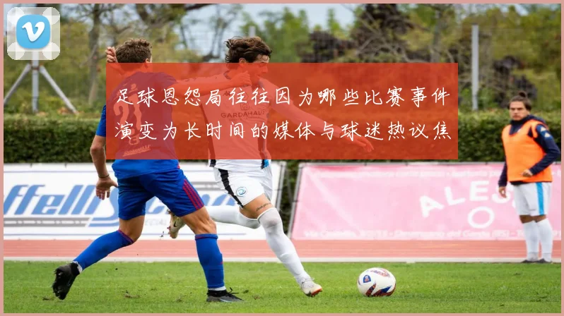 足球恩怨局往往因为哪些比赛事件演变为长时间的媒体与球迷热议焦点