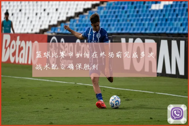 篮球比赛中如何在终场前完成多次战术配合确保胜利