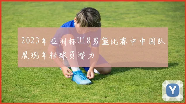 2023年亚洲杯U18男篮比赛中中国队展现年轻球员潜力