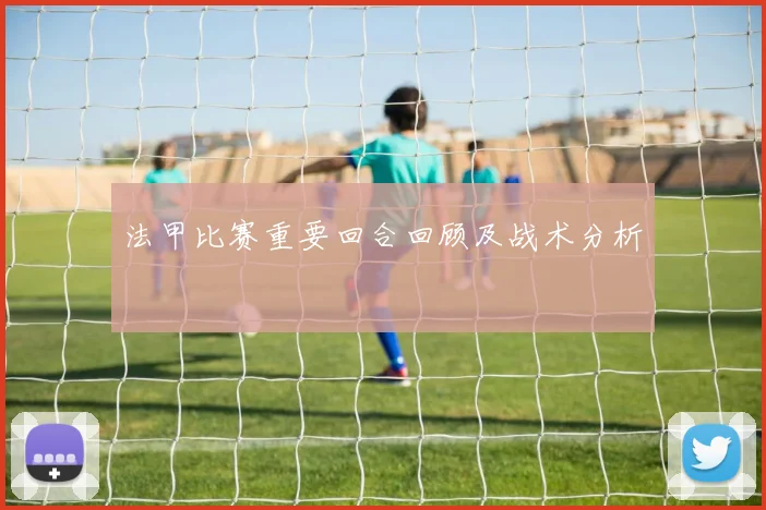 法甲比赛重要回合回顾及战术分析