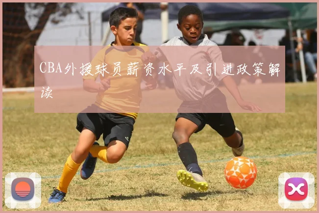 CBA外援球员薪资水平及引进政策解读