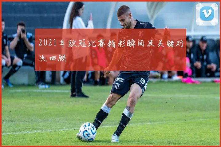 2021年欧冠比赛精彩瞬间及关键对决回顾